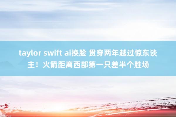 taylor swift ai换脸 贯穿两年越过惊东谈主！火箭距离西部第一只差半个胜场