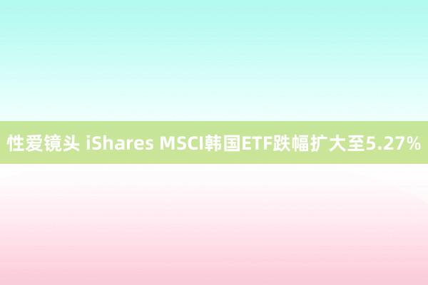 性爱镜头 iShares MSCI韩国ETF跌幅扩大至5.27%