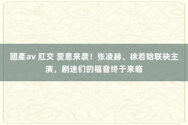 國產av 肛交 爱意来袭！张凌赫、徐若晗联袂主演，剧迷们的福音终于来临