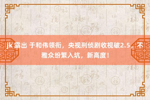 jk 露出 于和伟领衔，央视刑侦剧收视破2.5，不雅众纷繁入坑，新高度！