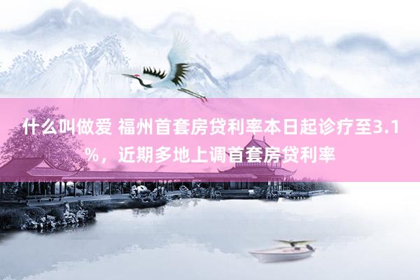 什么叫做爱 福州首套房贷利率本日起诊疗至3.1%，近期多地上调首套房贷利率