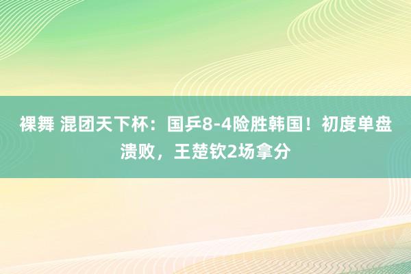 裸舞 混团天下杯：国乒8-4险胜韩国！初度单盘溃败，王楚钦2场拿分