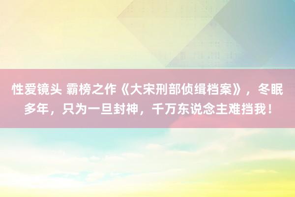 性爱镜头 霸榜之作《大宋刑部侦缉档案》，冬眠多年，只为一旦封神，千万东说念主难挡我！