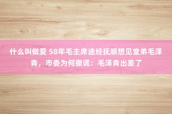 什么叫做爱 58年毛主席途经抚顺想见堂弟毛泽青，市委为何撒谎：毛泽青出差了