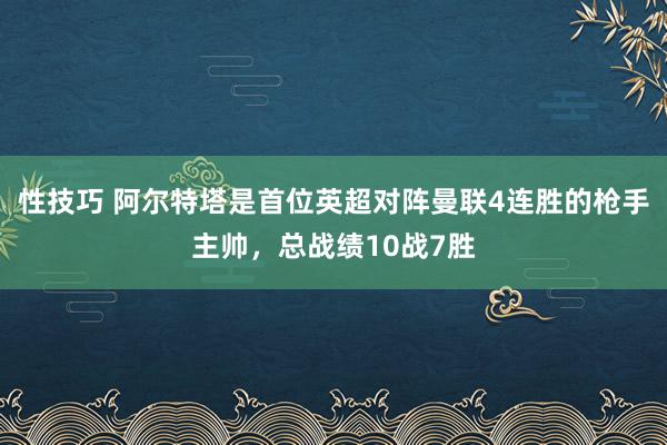 性技巧 阿尔特塔是首位英超对阵曼联4连胜的枪手主帅，总战绩10战7胜