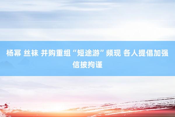 杨幂 丝袜 并购重组“短途游”频现 各人提倡加强信披拘谨