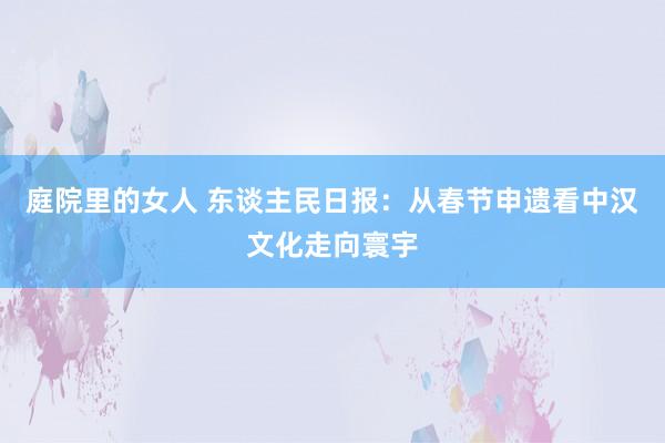 庭院里的女人 东谈主民日报：从春节申遗看中汉文化走向寰宇