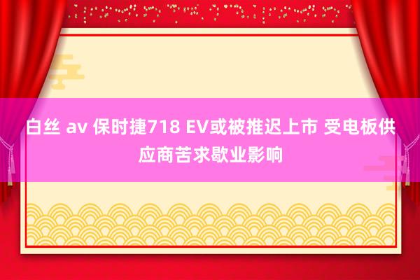 白丝 av 保时捷718 EV或被推迟上市 受电板供应商苦求歇业影响