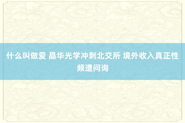 什么叫做爱 晶华光学冲刺北交所 境外收入真正性频遭问询