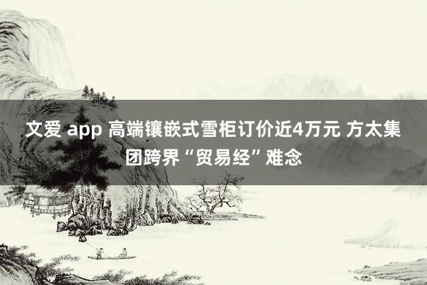 文爱 app 高端镶嵌式雪柜订价近4万元 方太集团跨界“贸易经”难念