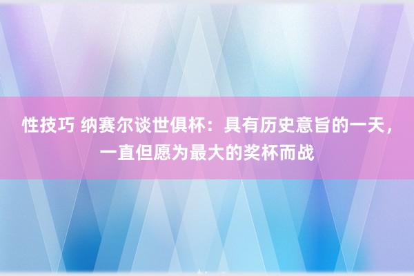 性技巧 纳赛尔谈世俱杯：具有历史意旨的一天，一直但愿为最大的奖杯而战