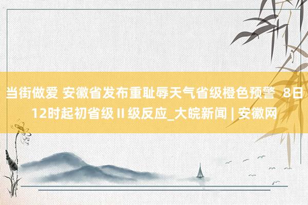 当街做爱 安徽省发布重耻辱天气省级橙色预警  8日12时起初省级Ⅱ级反应_大皖新闻 | 安徽网