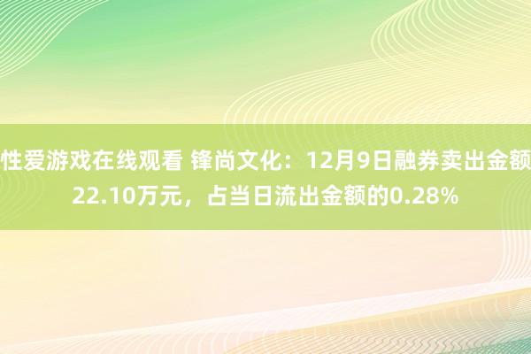 性爱游戏在线观看 锋尚文化：12月9日融券卖出金额22.10万元，占当日流出金额的0.28%