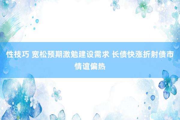 性技巧 宽松预期激勉建设需求 长债快涨折射债市情谊偏热