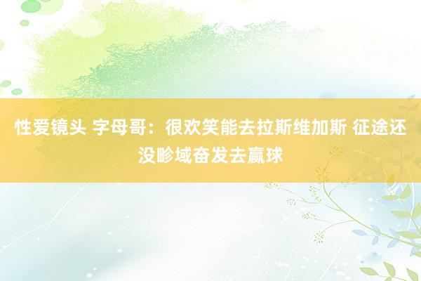 性爱镜头 字母哥：很欢笑能去拉斯维加斯 征途还没畛域奋发去赢球