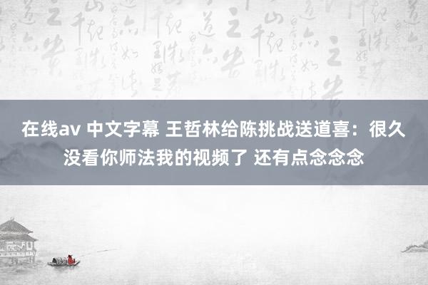 在线av 中文字幕 王哲林给陈挑战送道喜：很久没看你师法我的视频了 还有点念念念