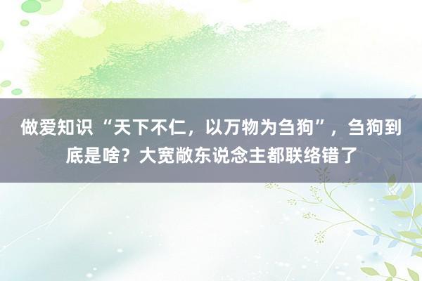 做爱知识 “天下不仁，以万物为刍狗”，刍狗到底是啥？大宽敞东说念主都联络错了