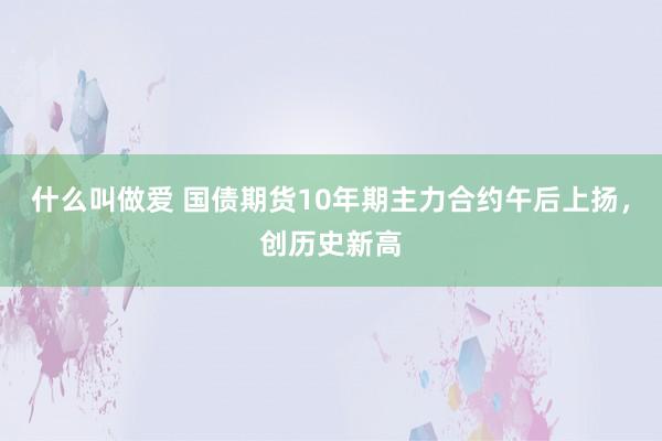 什么叫做爱 国债期货10年期主力合约午后上扬，创历史新高