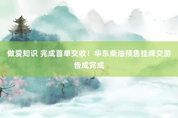 做爱知识 完成首单交收！华东柴油预售挂牌交游告成完成