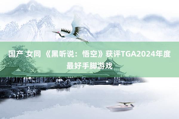 国产 女同 《黑听说：悟空》获评TGA2024年度最好手脚游戏