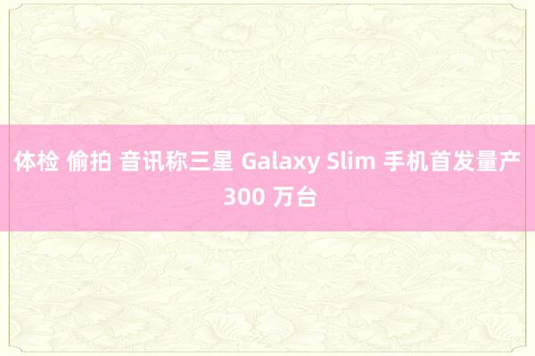 体检 偷拍 音讯称三星 Galaxy Slim 手机首发量产 300 万台