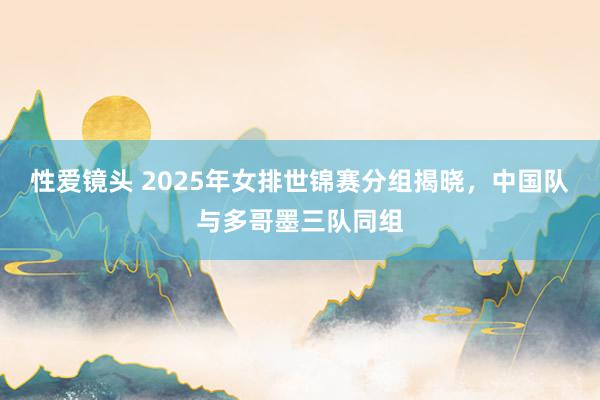 性爱镜头 2025年女排世锦赛分组揭晓，中国队与多哥墨三队同组