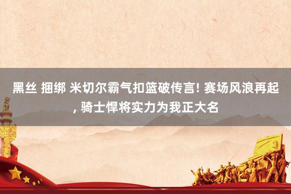 黑丝 捆绑 米切尔霸气扣篮破传言! 赛场风浪再起， 骑士悍将实力为我正大名