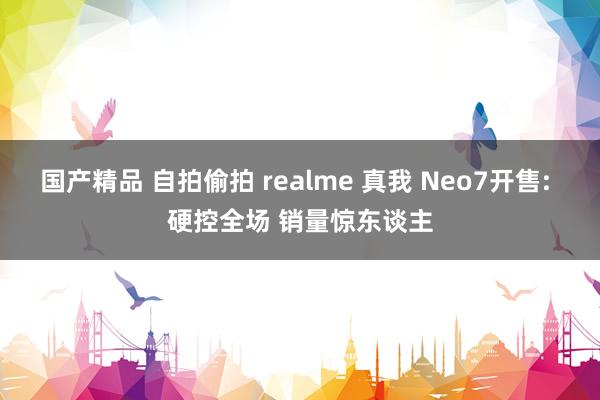 国产精品 自拍偷拍 realme 真我 Neo7开售: 硬控全场 销量惊东谈主