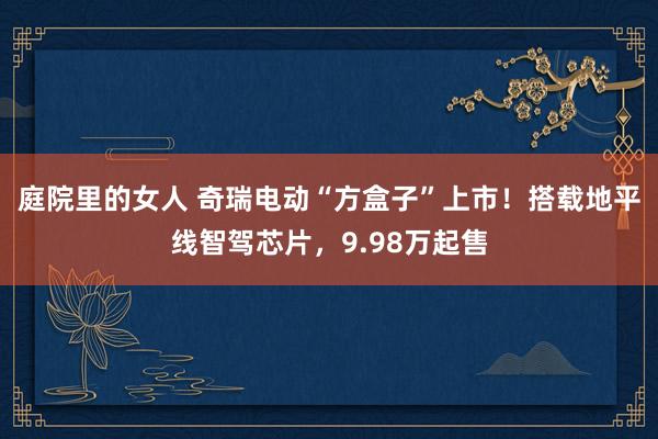 庭院里的女人 奇瑞电动“方盒子”上市！搭载地平线智驾芯片，9.98万起售