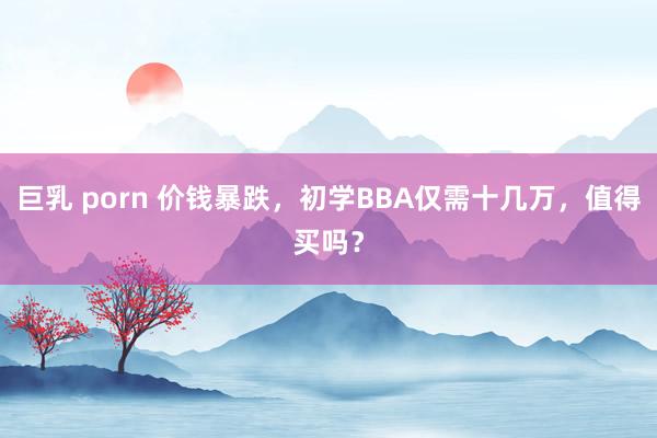 巨乳 porn 价钱暴跌，初学BBA仅需十几万，值得买吗？