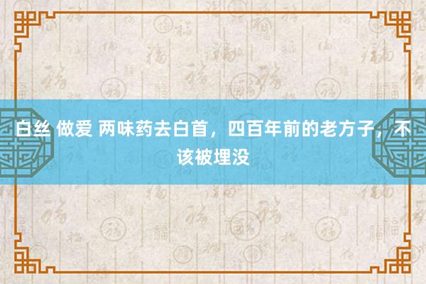 白丝 做爱 两味药去白首，四百年前的老方子，不该被埋没