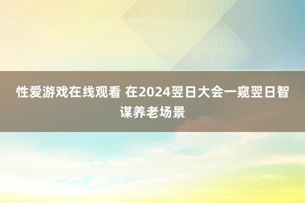 性爱游戏在线观看 在2024翌日大会一窥翌日智谋养老场景