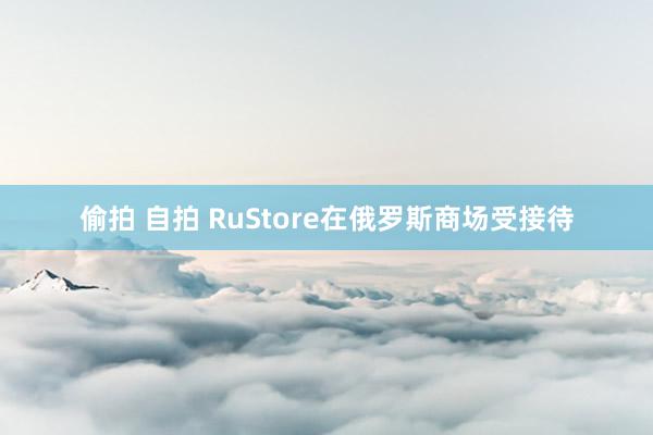 偷拍 自拍 RuStore在俄罗斯商场受接待