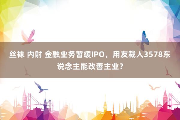 丝袜 内射 金融业务暂缓IPO，用友裁人3578东说念主能改善主业？