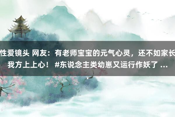 性爱镜头 网友：有老师宝宝的元气心灵，还不如家长我方上上心！ #东说念主类幼崽又运行作妖了 ...