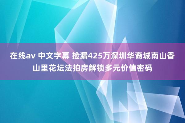 在线av 中文字幕 捡漏425万深圳华裔城南山香山里花坛法拍房解锁多元价值密码