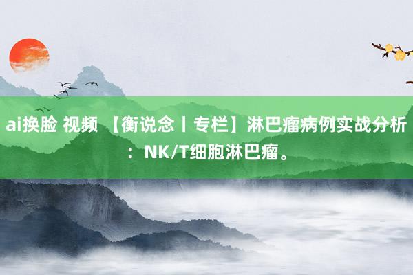 ai换脸 视频 【衡说念丨专栏】淋巴瘤病例实战分析：NK/T细胞淋巴瘤。