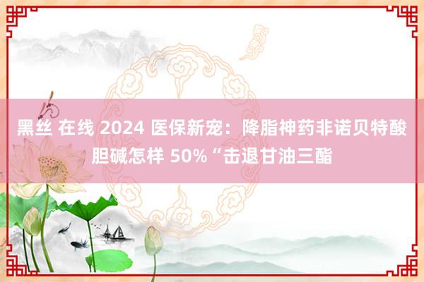 黑丝 在线 2024 医保新宠：降脂神药非诺贝特酸胆碱怎样 50%“击退甘油三酯