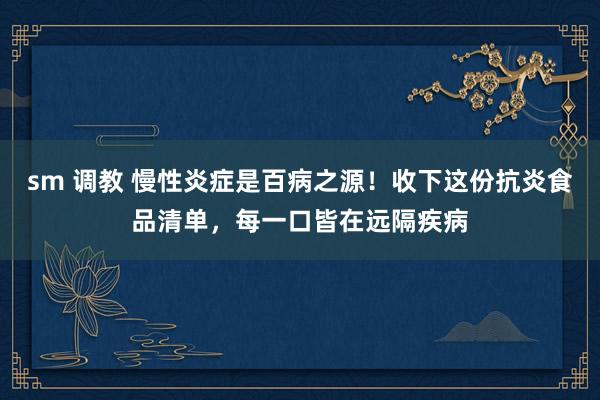 sm 调教 慢性炎症是百病之源！收下这份抗炎食品清单，每一口皆在远隔疾病