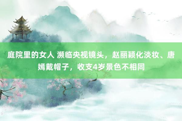 庭院里的女人 濒临央视镜头，赵丽颖化淡妆、唐嫣戴帽子，收支4岁景色不相同