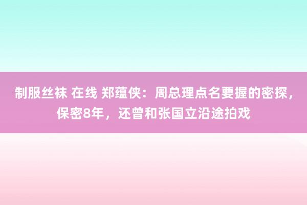 制服丝袜 在线 郑蕴侠：周总理点名要握的密探，保密8年，还曾和张国立沿途拍戏