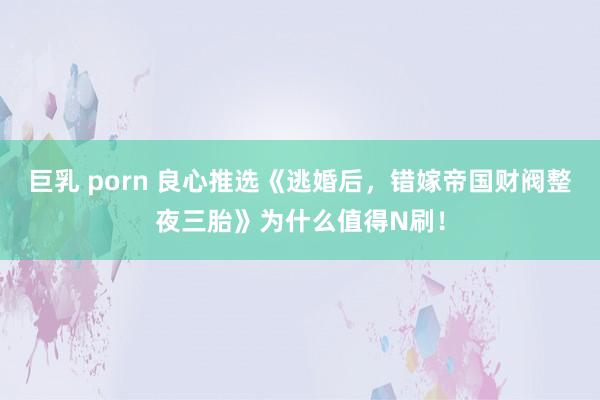 巨乳 porn 良心推选《逃婚后，错嫁帝国财阀整夜三胎》为什么值得N刷！