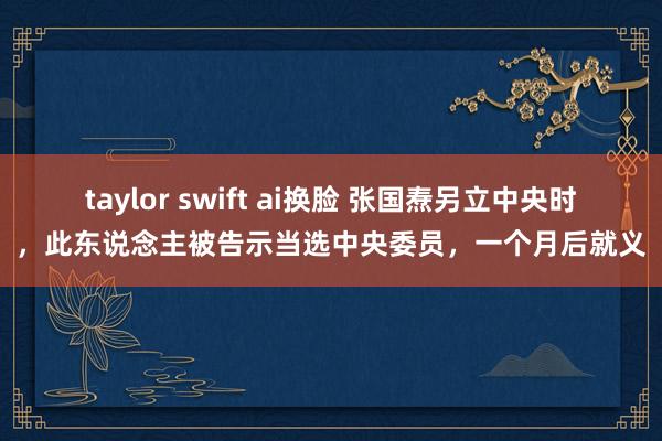 taylor swift ai换脸 张国焘另立中央时，此东说念主被告示当选中央委员，一个月后就义