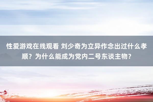 性爱游戏在线观看 刘少奇为立异作念出过什么孝顺？为什么能成为党内二号东谈主物？