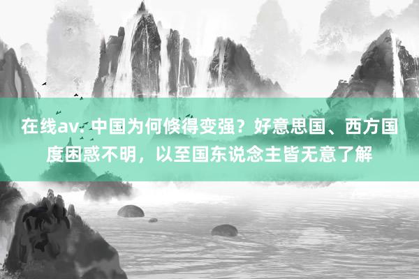 在线av. 中国为何倏得变强？好意思国、西方国度困惑不明，以至国东说念主皆无意了解