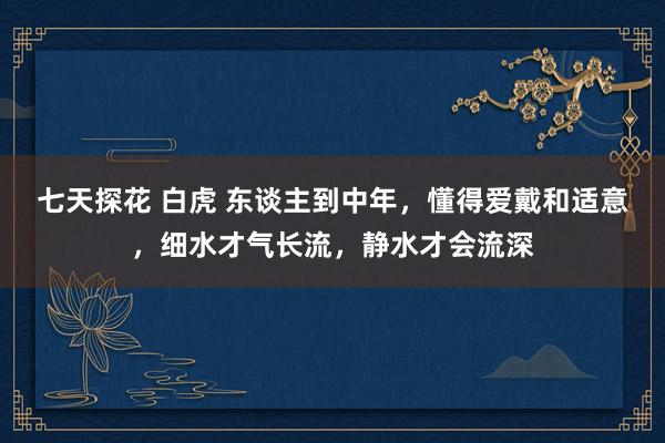 七天探花 白虎 东谈主到中年，懂得爱戴和适意，细水才气长流，静水才会流深