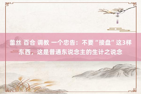 蕾丝 百合 调教 一个忠告：不要“接盘”这3样东西，这是普通东说念主的生计之说念