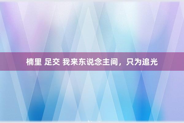 楠里 足交 我来东说念主间，只为追光