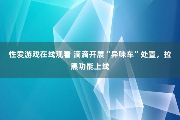 性爱游戏在线观看 滴滴开展“异味车”处置，拉黑功能上线