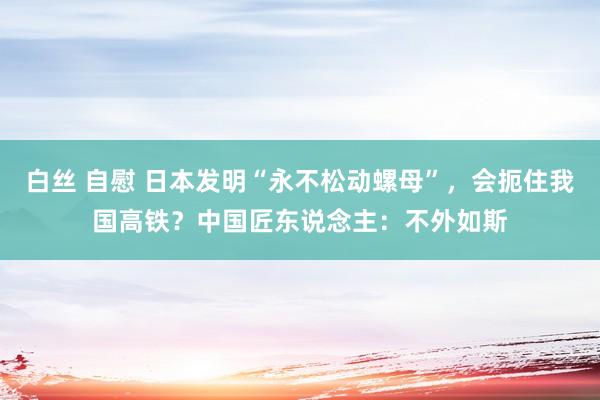 白丝 自慰 日本发明“永不松动螺母”，会扼住我国高铁？中国匠东说念主：不外如斯